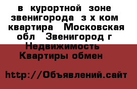 в  курортной  зоне  звенигорода  з-х ком  квартира - Московская обл., Звенигород г. Недвижимость » Квартиры обмен   